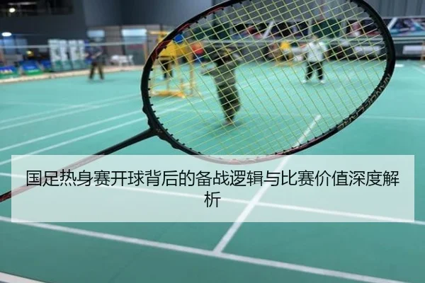 国足热身赛开球背后的备战逻辑与比赛价值深度解析