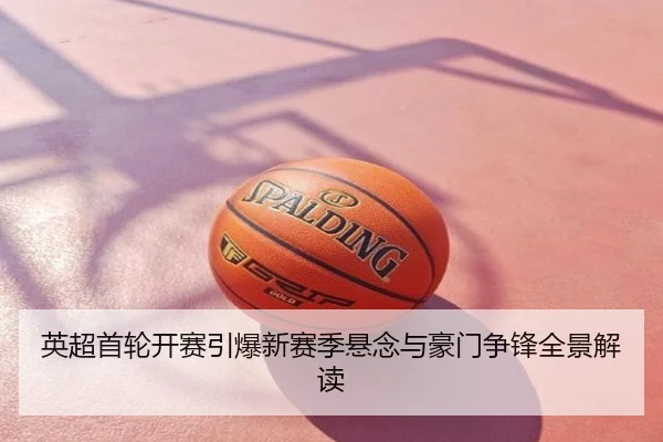 英超首轮开赛引爆新赛季悬念与豪门争锋全景解读