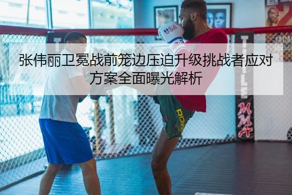 张伟丽卫冕战前笼边压迫升级挑战者应对方案全面曝光解析