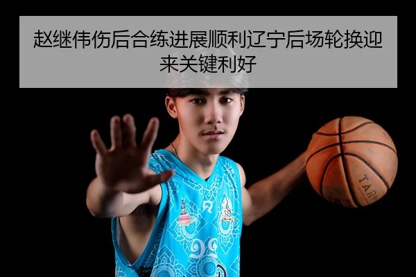 赵继伟伤后合练进展顺利辽宁后场轮换迎来关键利好