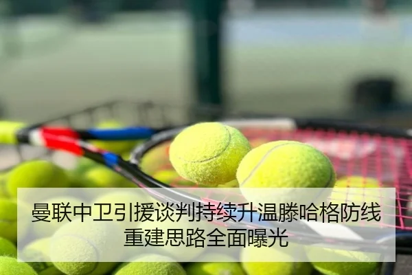 曼联中卫引援谈判持续升温滕哈格防线重建思路全面曝光