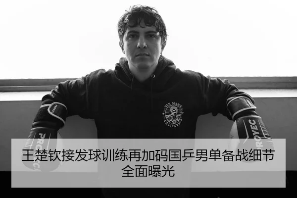 王楚钦接发球训练再加码国乒男单备战细节全面曝光