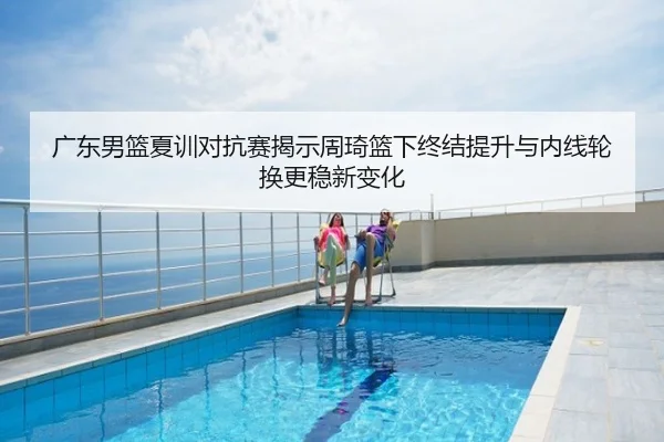广东男篮夏训对抗赛揭示周琦篮下终结提升与内线轮换更稳新变化