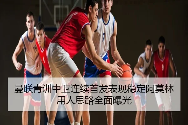 曼联青训中卫连续首发表现稳定阿莫林用人思路全面曝光