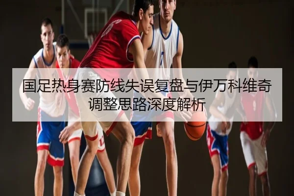 国足热身赛防线失误复盘与伊万科维奇调整思路深度解析