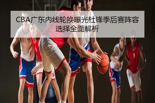 CBA广东内线轮换曝光杜锋季后赛阵容选择全面解析
